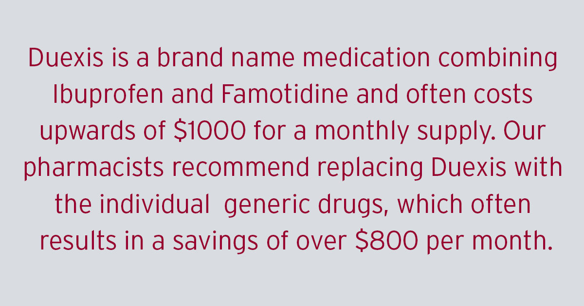 Duexis is a brand name medication combining Ibuprofen and Famotidine and often costs upwards of $1000 for a monthly supply. Our pharmacists recommend replacing Duexis with the individual generic drugs, which often results in a savings of over $800 per month.