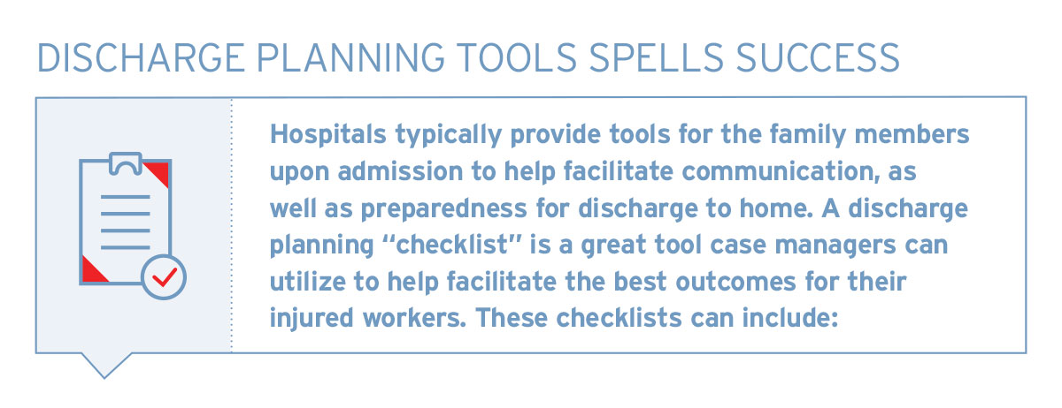 Discharge planning tools spells success. Hospitals typically provide tools for the family members upon admission to help facilitate communication, as well as preparedness for discharge to home. A discharge planning "checklist" is a great tool case managers can utilize to help facilitate the best outcomes for their injured workers. These checklists can include: