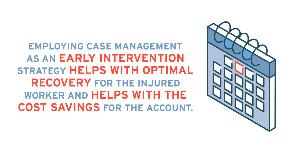 Employing case management as an early intervention strategy helps with optimal recovery for the injured worker and helps with the cost savings for the account.